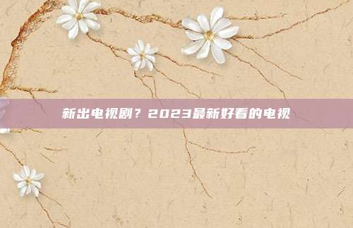 新出电视剧?2023最新好看的电视