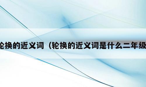 轮换的近义词（轮换的近义词是什么二年级）