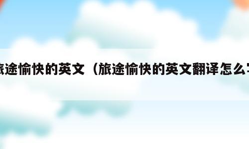 旅途愉快的英文（旅途愉快的英文翻译怎么写）