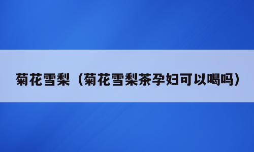 菊花雪梨（菊花雪梨茶孕妇可以喝吗）