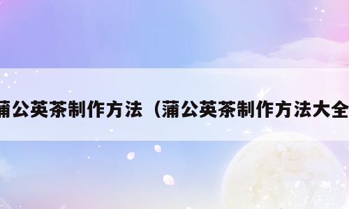 蒲公英茶制作方法（蒲公英茶制作方法大全）