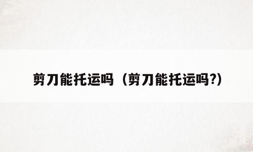 剪刀能托运吗（剪刀能托运吗?）