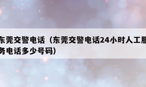 东莞交警电话（东莞交警电话24小时人工服务电话多少号码）