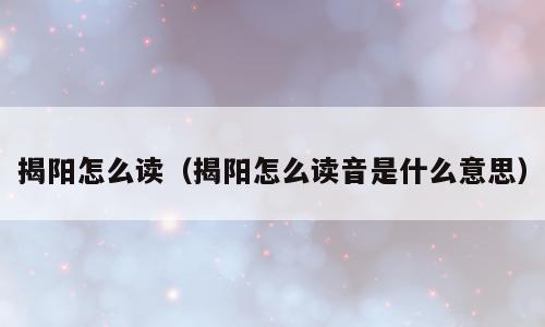 揭阳怎么读（揭阳怎么读音是什么意思）