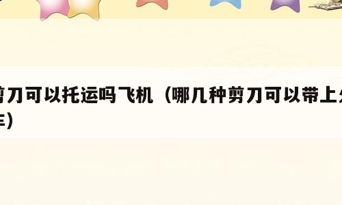 剪刀可以托运吗飞机（哪几种剪刀可以带上火车）