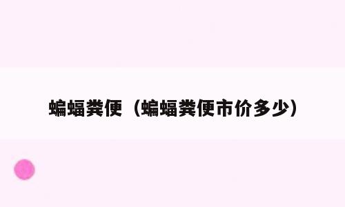 蝙蝠粪便（蝙蝠粪便市价多少）