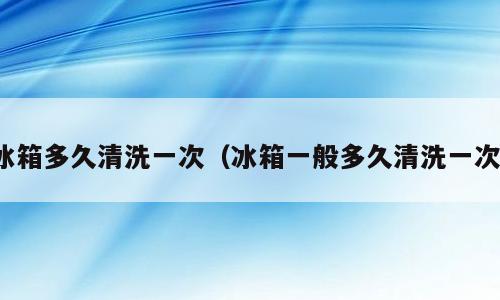 冰箱多久清洗一次（冰箱一般多久清洗一次）