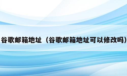 谷歌邮箱地址（谷歌邮箱地址可以修改吗）