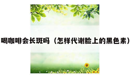 喝咖啡会长斑吗（怎样代谢脸上的黑色素）