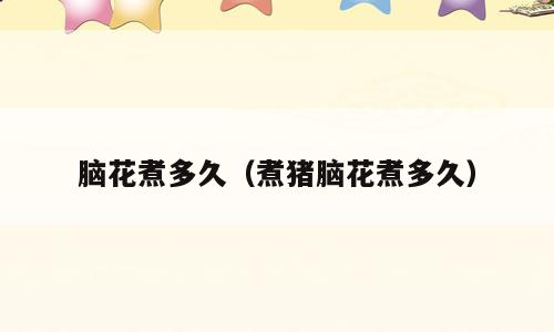 脑花煮多久（煮猪脑花煮多久）