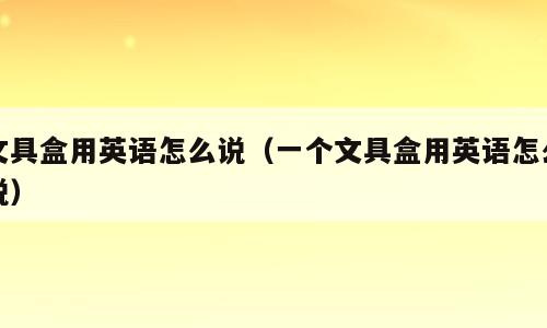 文具盒用英语怎么说（一个文具盒用英语怎么说）