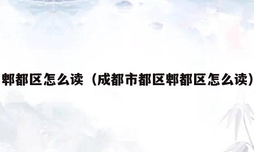 郫都区怎么读（成都市都区郫都区怎么读）