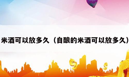 米酒可以放多久（自酿的米酒可以放多久）