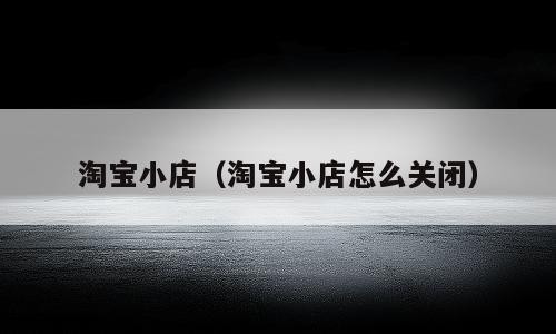 淘宝小店（淘宝小店怎么关闭）