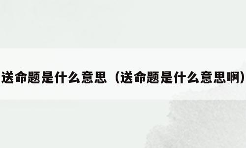 送命题是什么意思（送命题是什么意思啊）