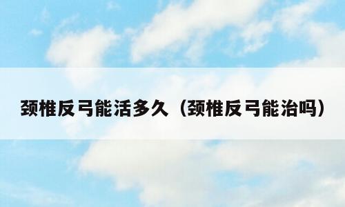颈椎反弓能活多久（颈椎反弓能治吗）