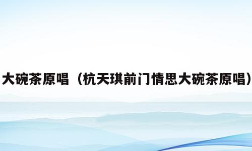 大碗茶原唱（杭天琪前门情思大碗茶原唱）