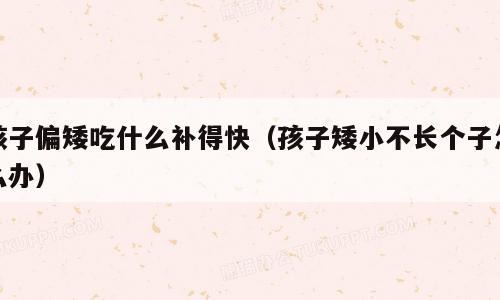 孩子偏矮吃什么补得快（孩子矮小不长个子怎么办）