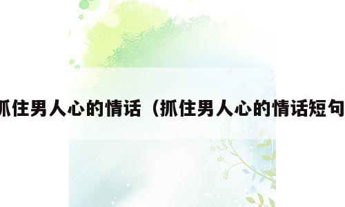 抓住男人心的情话（抓住男人心的情话短句）