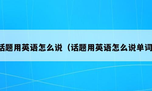 话题用英语怎么说（话题用英语怎么说单词）
