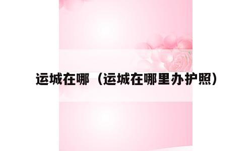 运城在哪（运城在哪里办护照）