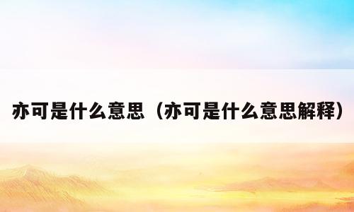 亦可是什么意思（亦可是什么意思解释）