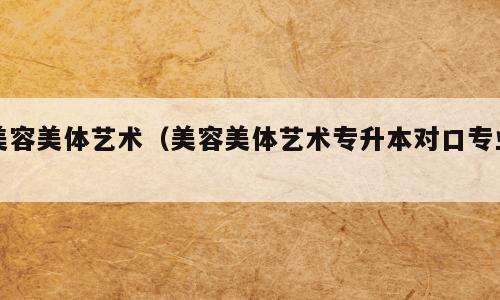美容美体艺术（美容美体艺术专升本对口专业）