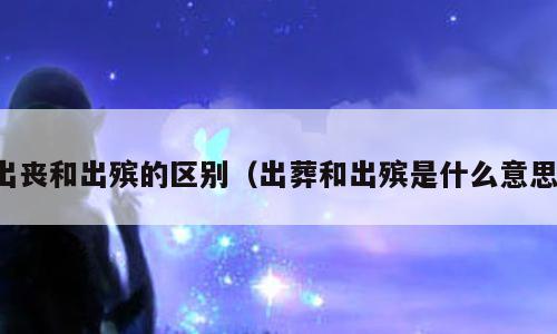 出丧和出殡的区别（出葬和出殡是什么意思）