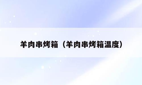 羊肉串烤箱（羊肉串烤箱温度）
