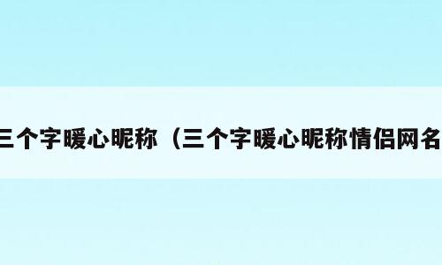 三个字暖心昵称（三个字暖心昵称情侣网名）