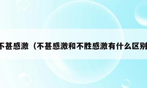 不甚感激（不甚感激和不胜感激有什么区别）