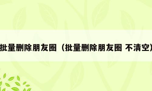 批量删除朋友圈（批量删除朋友圈 不清空）