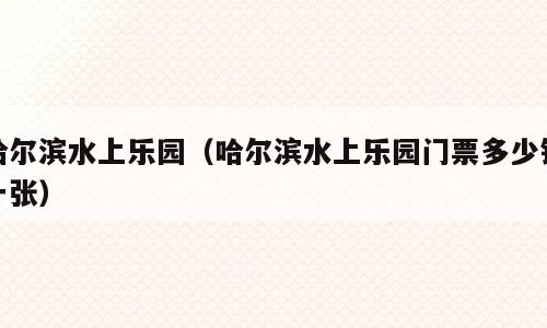 哈尔滨水上乐园（哈尔滨水上乐园门票多少钱一张）