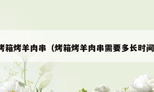 烤箱烤羊肉串（烤箱烤羊肉串需要多长时间）