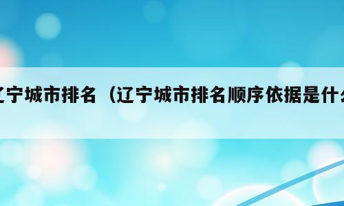 辽宁城市排名（辽宁城市排名顺序依据是什么）