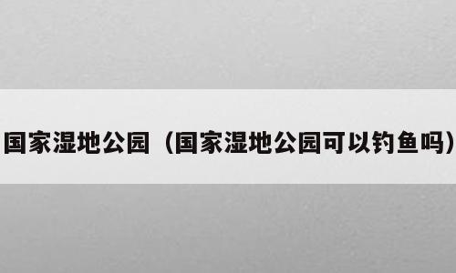 国家湿地公园（国家湿地公园可以钓鱼吗）