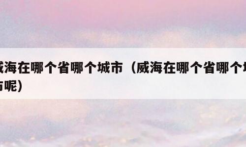 威海在哪个省哪个城市（威海在哪个省哪个城市呢）