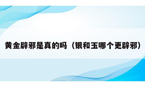 黄金辟邪是真的吗（银和玉哪个更辟邪）