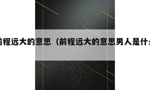 前程远大的意思（前程远大的意思男人是什么）