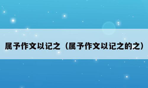属予作文以记之（属予作文以记之的之）