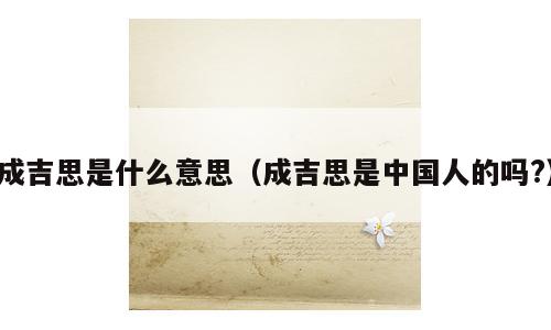 成吉思是什么意思（成吉思是中国人的吗?）