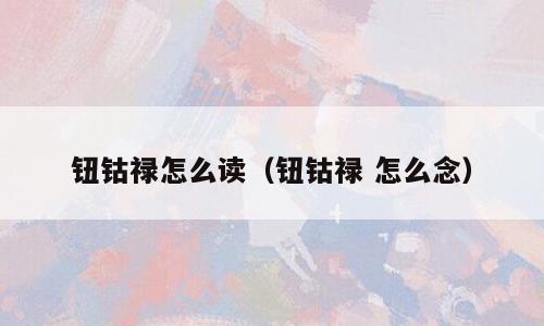 钮钴禄怎么读（钮钴禄 怎么念）