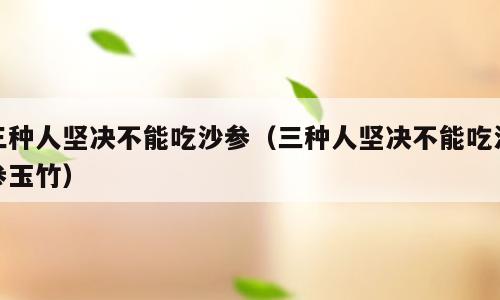 三种人坚决不能吃沙参（三种人坚决不能吃沙参玉竹）