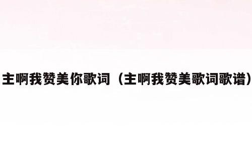 主啊我赞美你歌词（主啊我赞美歌词歌谱）