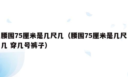 腰围75厘米是几尺几（腰围75厘米是几尺几 穿几号裤子）