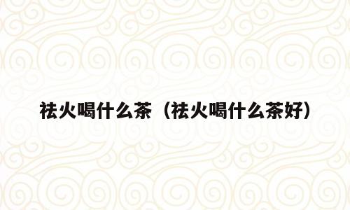 祛火喝什么茶（祛火喝什么茶好）
