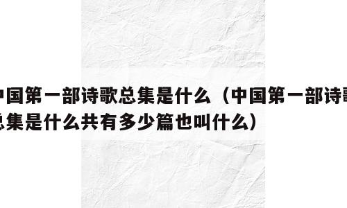 中国第一部诗歌总集是什么（中国第一部诗歌总集是什么共有多少篇也叫什么）