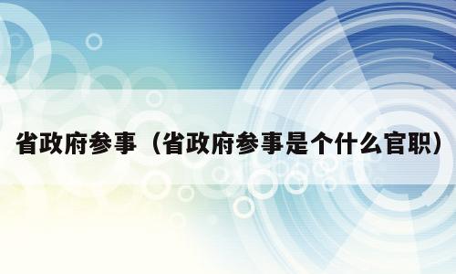 省政府参事（省政府参事是个什么官职）