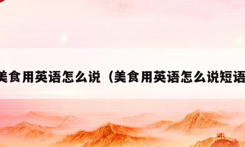 美食用英语怎么说（美食用英语怎么说短语）