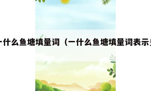 一什么鱼塘填量词（一什么鱼塘填量词表示多）